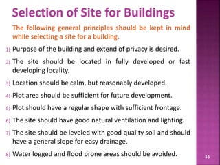 The following general principles should be kept in mind
while selecting a site for a building.
1) Purpose of the building and extend of privacy is desired.
2) The site should be located in fully developed or fast
developing locality.
3) Location should be calm, but reasonably developed.
4) Plot area should be sufficient for future development.
5) Plot should have a regular shape with sufficient frontage.
6) The site should have good natural ventilation and lighting.
7) The site should be leveled with good quality soil and should
have a general slope for easy drainage.
8) Water logged and flood prone areas should be avoided. 16
 