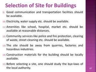 9) Good communication and transportation facilities should
be available.
10) Electricity, water supply etc. should be available.
11) Amenities like school, hospital, market etc. should be
available at reasonable distances.
12) Community services like police and fire protection, clearing
of waste, street cleaning etc. should be available.
13) The site should be away from quarries, factories and
hazardous industries.
14) Construction materials for the building should be locally
available.
15) Before selecting a site, one should study the bye-laws of
the local authority. 17
 