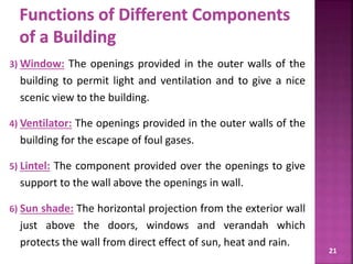 3) Window: The openings provided in the outer walls of the
building to permit light and ventilation and to give a nice
scenic view to the building.
4) Ventilator: The openings provided in the outer walls of the
building for the escape of foul gases.
5) Lintel: The component provided over the openings to give
support to the wall above the openings in wall.
6) Sun shade: The horizontal projection from the exterior wall
just above the doors, windows and verandah which
protects the wall from direct effect of sun, heat and rain.
21
 
