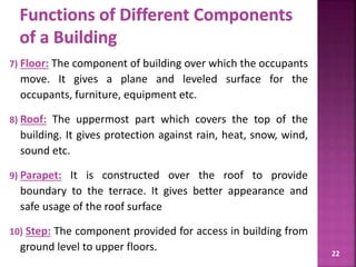 7) Floor: The component of building over which the occupants
move. It gives a plane and leveled surface for the
occupants, furniture, equipment etc.
8) Roof: The uppermost part which covers the top of the
building. It gives protection against rain, heat, snow, wind,
sound etc.
9) Parapet: It is constructed over the roof to provide
boundary to the terrace. It gives better appearance and
safe usage of the roof surface
10) Step: The component provided for access in building from
ground level to upper floors. 22
 