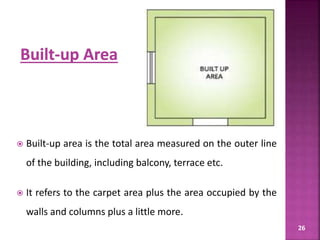26
 Built-up area is the total area measured on the outer line
of the building, including balcony, terrace etc.
 It refers to the carpet area plus the area occupied by the
walls and columns plus a little more.
 