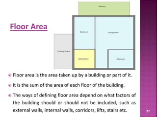 27
 Floor area is the area taken up by a building or part of it.
 It is the sum of the area of each floor of the building.
 The ways of defining floor area depend on what factors of
the building should or should not be included, such as
external walls, internal walls, corridors, lifts, stairs etc.
 
