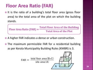 28
 It is the ratio of a building’s total floor area (gross floor
area) to the total area of the plot on which the building
stands.
Floor Area Ratio (FAR) =
𝐓𝐨𝐭𝐚𝐥 𝐅𝐥𝐨𝐨𝐫 𝐀𝐫𝐞𝐚 𝐨𝐟 𝐭𝐡𝐞 𝐁𝐮𝐢𝐥𝐝𝐢𝐧𝐠
𝐓𝐨𝐭𝐚𝐥 𝐀𝐫𝐞𝐚 𝐨𝐟 𝐭𝐡𝐞 𝐏𝐥𝐨𝐭
 A higher FAR indicates a dense or urban construction.
 The maximum permissible FAR for a residential building
as per Kerala Municipality Building Rules (KMBR) is 3.
 