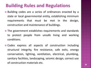 29
 Building codes are a series of ordinances enacted by a
state or local governmental entity, establishing minimum
requirements that must be met in the design,
construction and maintenance of buildings.
 The government establishes requirements and standards
to protect people from unsafe living and working
conditions.
 Codes express all aspects of construction including
structural integrity, fire resistance, safe exits, energy
conservation, lighting, ventilation, electrical, plumbing,
sanitary facilities, landscaping, seismic design, correct use
of construction materials etc.
 
