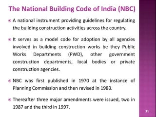 31
 A national instrument providing guidelines for regulating
the building construction activities across the country.
 It serves as a model code for adoption by all agencies
involved in building construction works be they Public
Works Departments (PWD), other government
construction departments, local bodies or private
construction agencies.
 NBC was first published in 1970 at the instance of
Planning Commission and then revised in 1983.
 Thereafter three major amendments were issued, two in
1987 and the third in 1997.
 