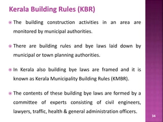 34
 The building construction activities in an area are
monitored by municipal authorities.
 There are building rules and bye laws laid down by
municipal or town planning authorities.
 In Kerala also building bye laws are framed and it is
known as Kerala Municipality Building Rules (KMBR).
 The contents of these building bye laws are formed by a
committee of experts consisting of civil engineers,
lawyers, traffic, health & general administration officers.
 