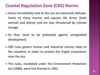 37
 Areas immediately next to the sea are extremely delicate,
home to many marine and aquatic life forms (both
animals and plants) and are also threatened by climate
change.
 So they need to be protected against unregulated
development.
 CRZ rules govern human and industrial activity close to
the coastline, in order to protect the fragile ecosystems
near the sea.
 The rules, mandated under the Environment Protection
Act (1986), were first framed in 1991.
 