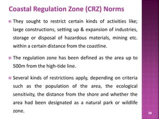 38
 They sought to restrict certain kinds of activities like;
large constructions, setting up & expansion of industries,
storage or disposal of hazardous materials, mining etc.
within a certain distance from the coastline.
 The regulation zone has been defined as the area up to
500m from the high-tide line.
 Several kinds of restrictions apply, depending on criteria
such as the population of the area, the ecological
sensitivity, the distance from the shore and whether the
area had been designated as a natural park or wildlife
zone.
 