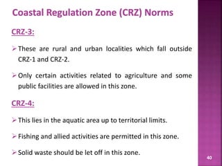 40
CRZ-3:
These are rural and urban localities which fall outside
CRZ-1 and CRZ-2.
Only certain activities related to agriculture and some
public facilities are allowed in this zone.
CRZ-4:
This lies in the aquatic area up to territorial limits.
Fishing and allied activities are permitted in this zone.
Solid waste should be let off in this zone.
 