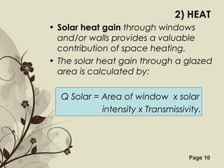 Free Powerpoint Templates Page 10
2) HEAT
• Solar heat gain through windows
and/or walls provides a valuable
contribution of space heating.
• The solar heat gain through a glazed
area is calculated by:
Q Solar = Area of window x solar
intensity x Transmissivity.
 