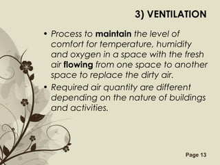 Free Powerpoint Templates Page 13
3) VENTILATION
• Process to maintain the level of
comfort for temperature, humidity
and oxygen in a space with the fresh
air flowing from one space to another
space to replace the dirty air.
• Required air quantity are different
depending on the nature of buildings
and activities.
 