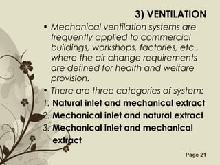 Free Powerpoint Templates Page 21
3) VENTILATION
• Mechanical ventilation systems are
frequently applied to commercial
buildings, workshops, factories, etc.,
where the air change requirements
are defined for health and welfare
provision.
• There are three categories of system:
1. Natural inlet and mechanical extract
2. Mechanical inlet and natural extract
3. Mechanical inlet and mechanical
extract
 
