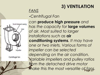 Free Powerpoint Templates Page 27
3) VENTILATION
FANS
-Centrifugal Fan
can produce high pressure and
has the capacity for large volumes
of air. Most suited to larger
installations such as air
conditioning systems. It may have
one or two inlets. Various forms of
impeller can be selected
depending on the air condition.
Variable impellers and pulley ratios
from the detached drive motor
make this the most versatile of fans.
 