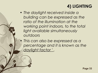 Free Powerpoint Templates Page 33
4) LIGHTING
• The daylight received inside a
building can be expressed as the
ratio of the illumination at the
working point indoors, to the total
light available simultaneously
outdoors
• This can also be expressed as a
percentage and it is known as the
daylight factor ' .
 