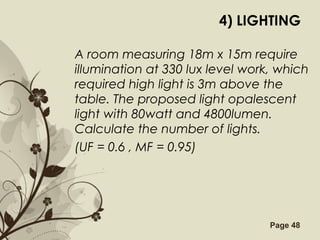 Free Powerpoint Templates Page 48
4) LIGHTING
A room measuring 18m x 15m require
illumination at 330 lux level work, which
required high light is 3m above the
table. The proposed light opalescent
light with 80watt and 4800lumen.
Calculate the number of lights.
(UF = 0.6 , MF = 0.95)
 