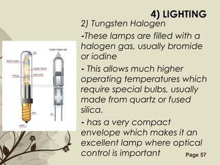 Free Powerpoint Templates Page 57
4) LIGHTING
2) Tungsten Halogen
-These lamps are filled with a
halogen gas, usually bromide
or iodine
- This allows much higher
operating temperatures which
require special bulbs, usually
made from quartz or fused
silica.
- has a very compact
envelope which makes it an
excellent lamp where optical
control is important
 