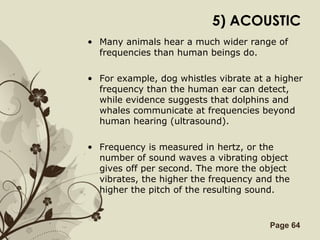 Free Powerpoint Templates Page 64
5) ACOUSTIC
• Many animals hear a much wider range of
frequencies than human beings do.
• For example, dog whistles vibrate at a higher
frequency than the human ear can detect,
while evidence suggests that dolphins and
whales communicate at frequencies beyond
human hearing (ultrasound).
• Frequency is measured in hertz, or the
number of sound waves a vibrating object
gives off per second. The more the object
vibrates, the higher the frequency and the
higher the pitch of the resulting sound.
 