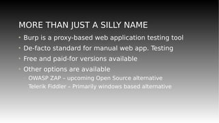 MORE THAN JUST A SILLY NAME
• Burp is a proxy-based web application testing tool
• De-facto standard for manual web app. Testing
• Free and paid-for versions available
• Other options are available
– OWASP ZAP – upcoming Open Source alternative
– Telerik Fiddler – Primarily windows based alternative
 