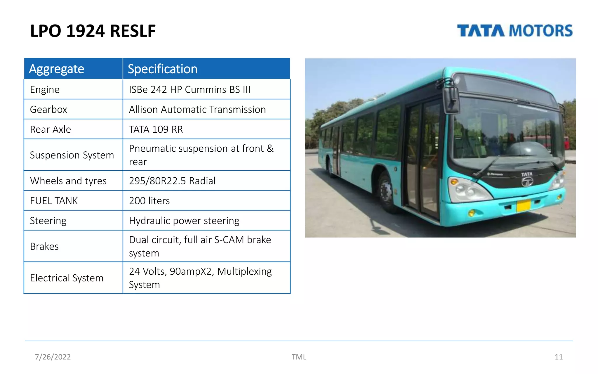 LPO 1924 RESLF
7/26/2022 TML 11
Aggregate Specification
Engine ISBe 242 HP Cummins BS III
Gearbox Allison Automatic Transmission
Rear Axle TATA 109 RR
Suspension System
Pneumatic suspension at front &
rear
Wheels and tyres 295/80R22.5 Radial
FUEL TANK 200 liters
Steering Hydraulic power steering
Brakes
Dual circuit, full air S-CAM brake
system
Electrical System
24 Volts, 90ampX2, Multiplexing
System
 