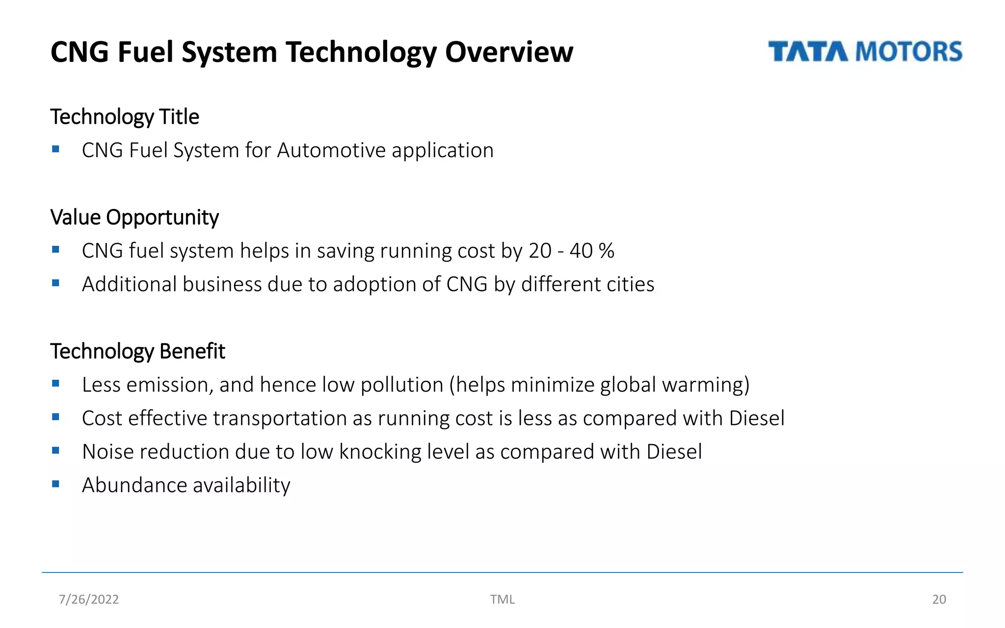 CNG Fuel System Technology Overview
Technology Title
 CNG Fuel System for Automotive application
Value Opportunity
 CNG fuel system helps in saving running cost by 20 - 40 %
 Additional business due to adoption of CNG by different cities
Technology Benefit
 Less emission, and hence low pollution (helps minimize global warming)
 Cost effective transportation as running cost is less as compared with Diesel
 Noise reduction due to low knocking level as compared with Diesel
 Abundance availability
7/26/2022 TML 20
 
