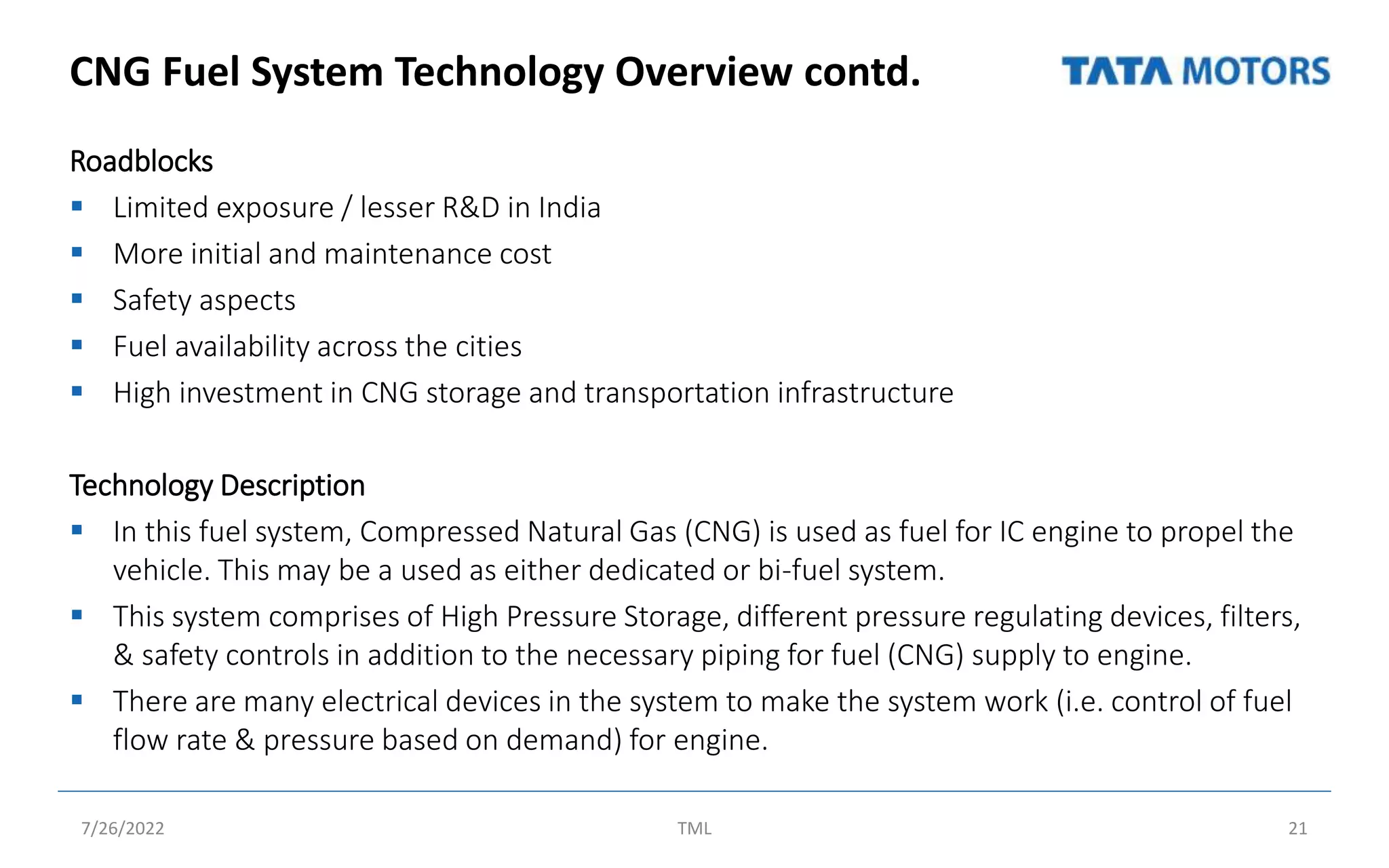 CNG Fuel System Technology Overview contd.
Roadblocks
 Limited exposure / lesser R&D in India
 More initial and maintenance cost
 Safety aspects
 Fuel availability across the cities
 High investment in CNG storage and transportation infrastructure
Technology Description
 In this fuel system, Compressed Natural Gas (CNG) is used as fuel for IC engine to propel the
vehicle. This may be a used as either dedicated or bi-fuel system.
 This system comprises of High Pressure Storage, different pressure regulating devices, filters,
& safety controls in addition to the necessary piping for fuel (CNG) supply to engine.
 There are many electrical devices in the system to make the system work (i.e. control of fuel
flow rate & pressure based on demand) for engine.
7/26/2022 TML 21
 