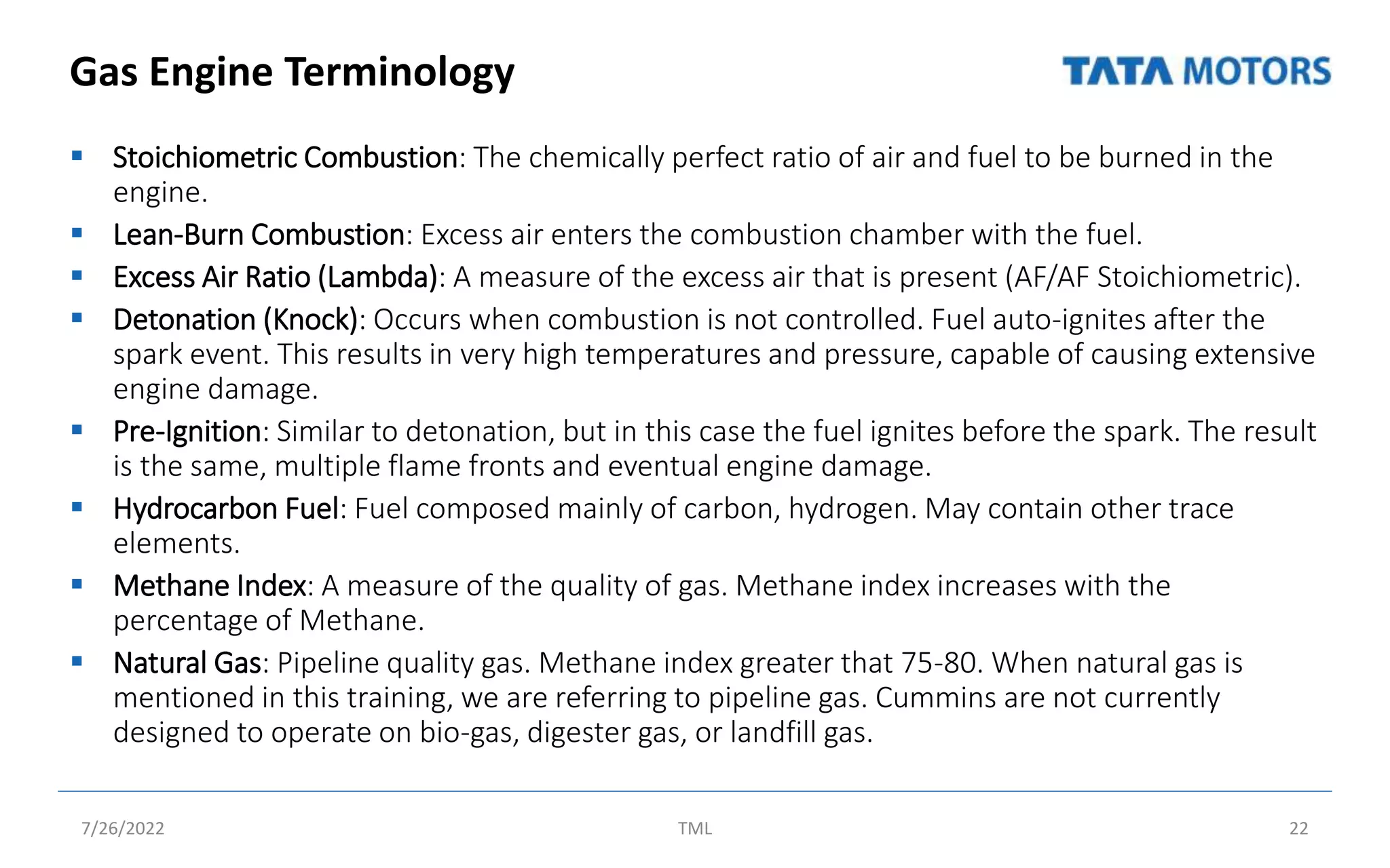 Gas Engine Terminology
 Stoichiometric Combustion: The chemically perfect ratio of air and fuel to be burned in the
engine.
 Lean-Burn Combustion: Excess air enters the combustion chamber with the fuel.
 Excess Air Ratio (Lambda): A measure of the excess air that is present (AF/AF Stoichiometric).
 Detonation (Knock): Occurs when combustion is not controlled. Fuel auto-ignites after the
spark event. This results in very high temperatures and pressure, capable of causing extensive
engine damage.
 Pre-Ignition: Similar to detonation, but in this case the fuel ignites before the spark. The result
is the same, multiple flame fronts and eventual engine damage.
 Hydrocarbon Fuel: Fuel composed mainly of carbon, hydrogen. May contain other trace
elements.
 Methane Index: A measure of the quality of gas. Methane index increases with the
percentage of Methane.
 Natural Gas: Pipeline quality gas. Methane index greater that 75-80. When natural gas is
mentioned in this training, we are referring to pipeline gas. Cummins are not currently
designed to operate on bio-gas, digester gas, or landfill gas.
7/26/2022 TML 22
 