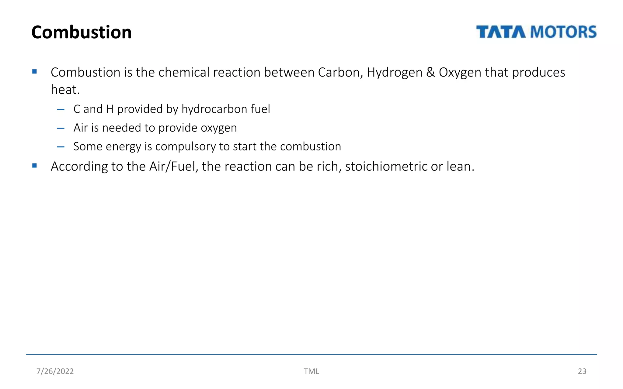 Combustion
 Combustion is the chemical reaction between Carbon, Hydrogen & Oxygen that produces
heat.
– C and H provided by hydrocarbon fuel
– Air is needed to provide oxygen
– Some energy is compulsory to start the combustion
 According to the Air/Fuel, the reaction can be rich, stoichiometric or lean.
7/26/2022 TML 23
 