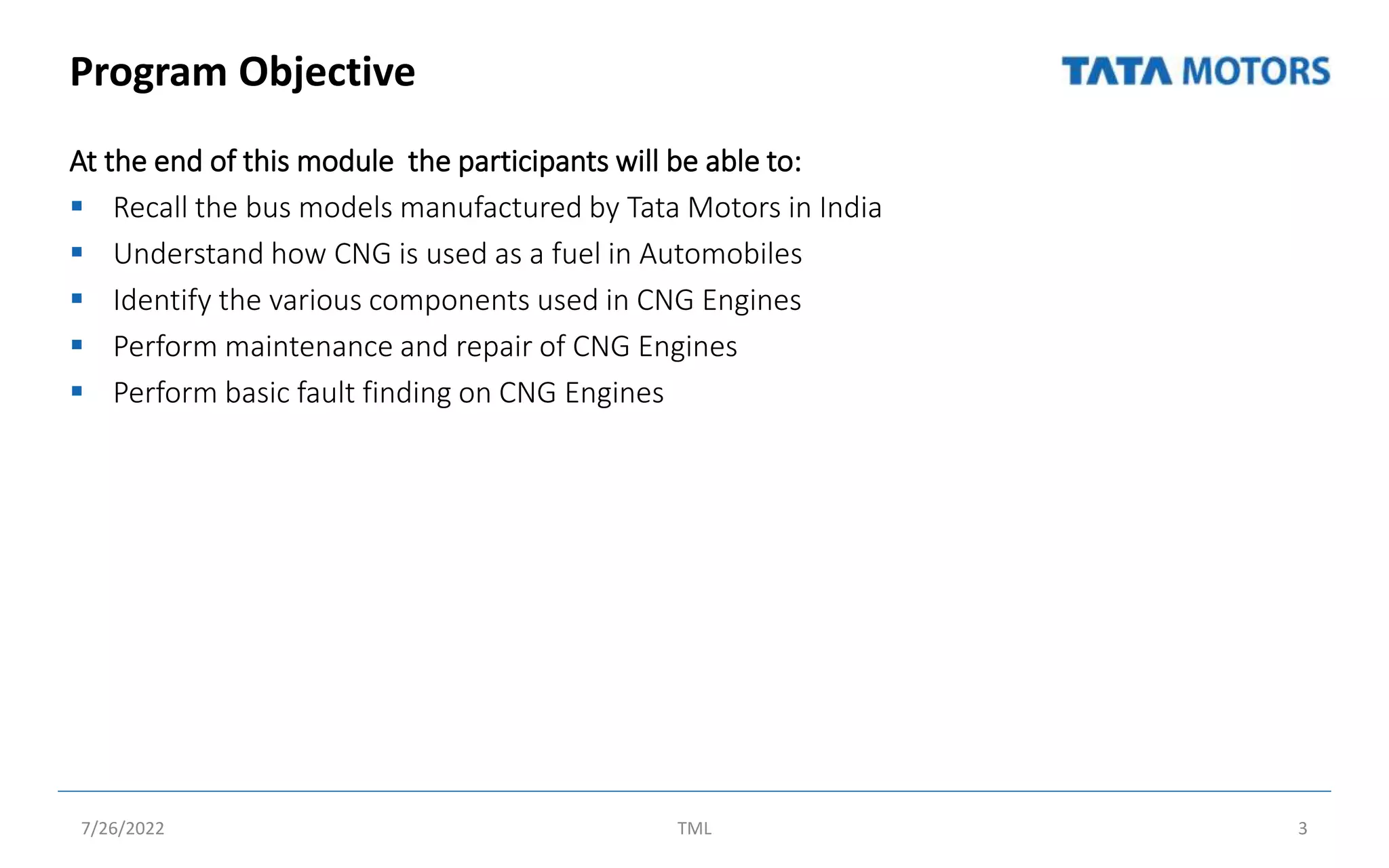 Program Objective
At the end of this module the participants will be able to:
 Recall the bus models manufactured by Tata Motors in India
 Understand how CNG is used as a fuel in Automobiles
 Identify the various components used in CNG Engines
 Perform maintenance and repair of CNG Engines
 Perform basic fault finding on CNG Engines
7/26/2022 TML 3
 