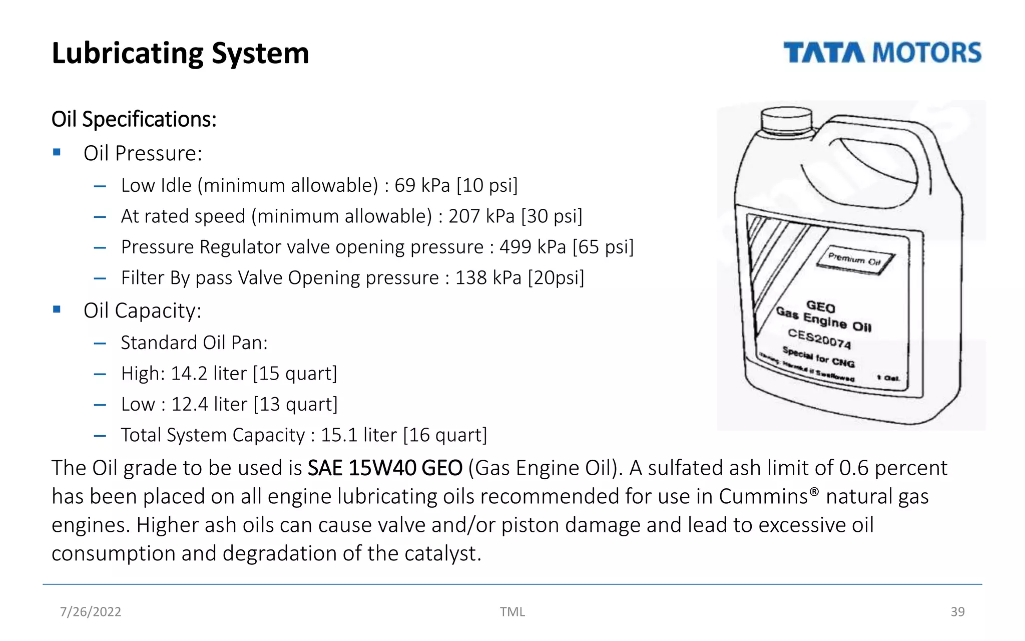 Lubricating System
Oil Specifications:
 Oil Pressure:
– Low Idle (minimum allowable) : 69 kPa [10 psi]
– At rated speed (minimum allowable) : 207 kPa [30 psi]
– Pressure Regulator valve opening pressure : 499 kPa [65 psi]
– Filter By pass Valve Opening pressure : 138 kPa [20psi]
 Oil Capacity:
– Standard Oil Pan:
– High: 14.2 liter [15 quart]
– Low : 12.4 liter [13 quart]
– Total System Capacity : 15.1 liter [16 quart]
The Oil grade to be used is SAE 15W40 GEO (Gas Engine Oil). A sulfated ash limit of 0.6 percent
has been placed on all engine lubricating oils recommended for use in Cummins® natural gas
engines. Higher ash oils can cause valve and/or piston damage and lead to excessive oil
consumption and degradation of the catalyst.
7/26/2022 TML 39
 
