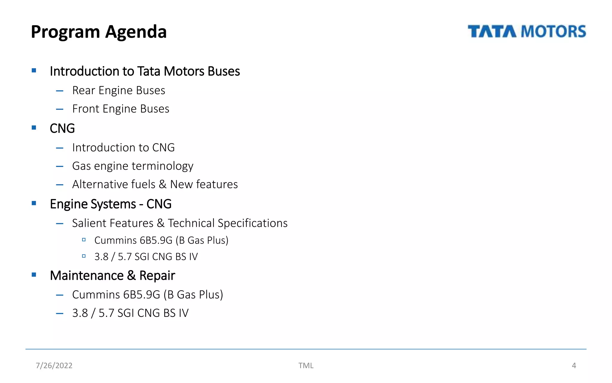 Program Agenda
 Introduction to Tata Motors Buses
– Rear Engine Buses
– Front Engine Buses
 CNG
– Introduction to CNG
– Gas engine terminology
– Alternative fuels & New features
 Engine Systems - CNG
– Salient Features & Technical Specifications
 Cummins 6B5.9G (B Gas Plus)
 3.8 / 5.7 SGI CNG BS IV
 Maintenance & Repair
– Cummins 6B5.9G (B Gas Plus)
– 3.8 / 5.7 SGI CNG BS IV
7/26/2022 TML 4
 