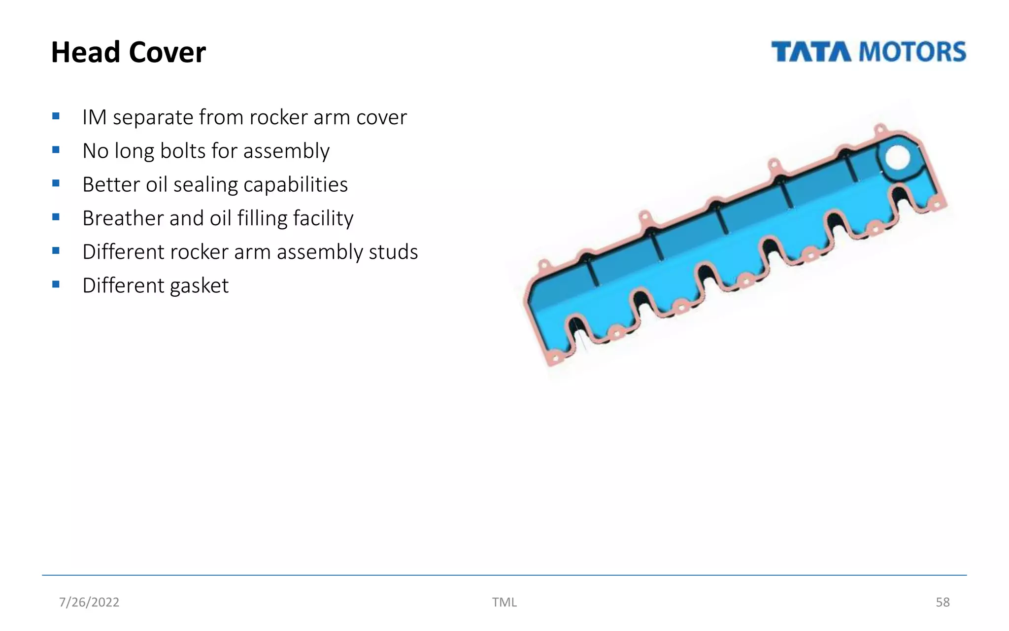 Head Cover
 IM separate from rocker arm cover
 No long bolts for assembly
 Better oil sealing capabilities
 Breather and oil filling facility
 Different rocker arm assembly studs
 Different gasket
7/26/2022 TML 58
 