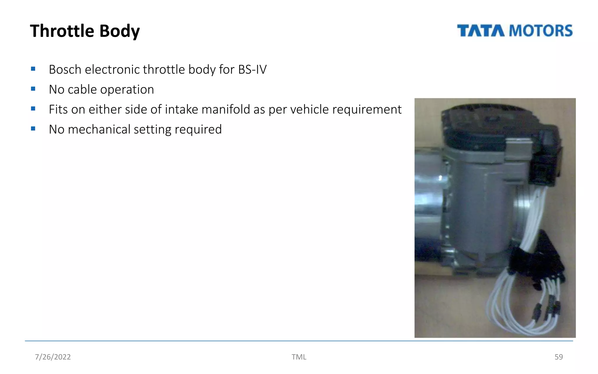 Throttle Body
 Bosch electronic throttle body for BS-IV
 No cable operation
 Fits on either side of intake manifold as per vehicle requirement
 No mechanical setting required
7/26/2022 TML 59
 