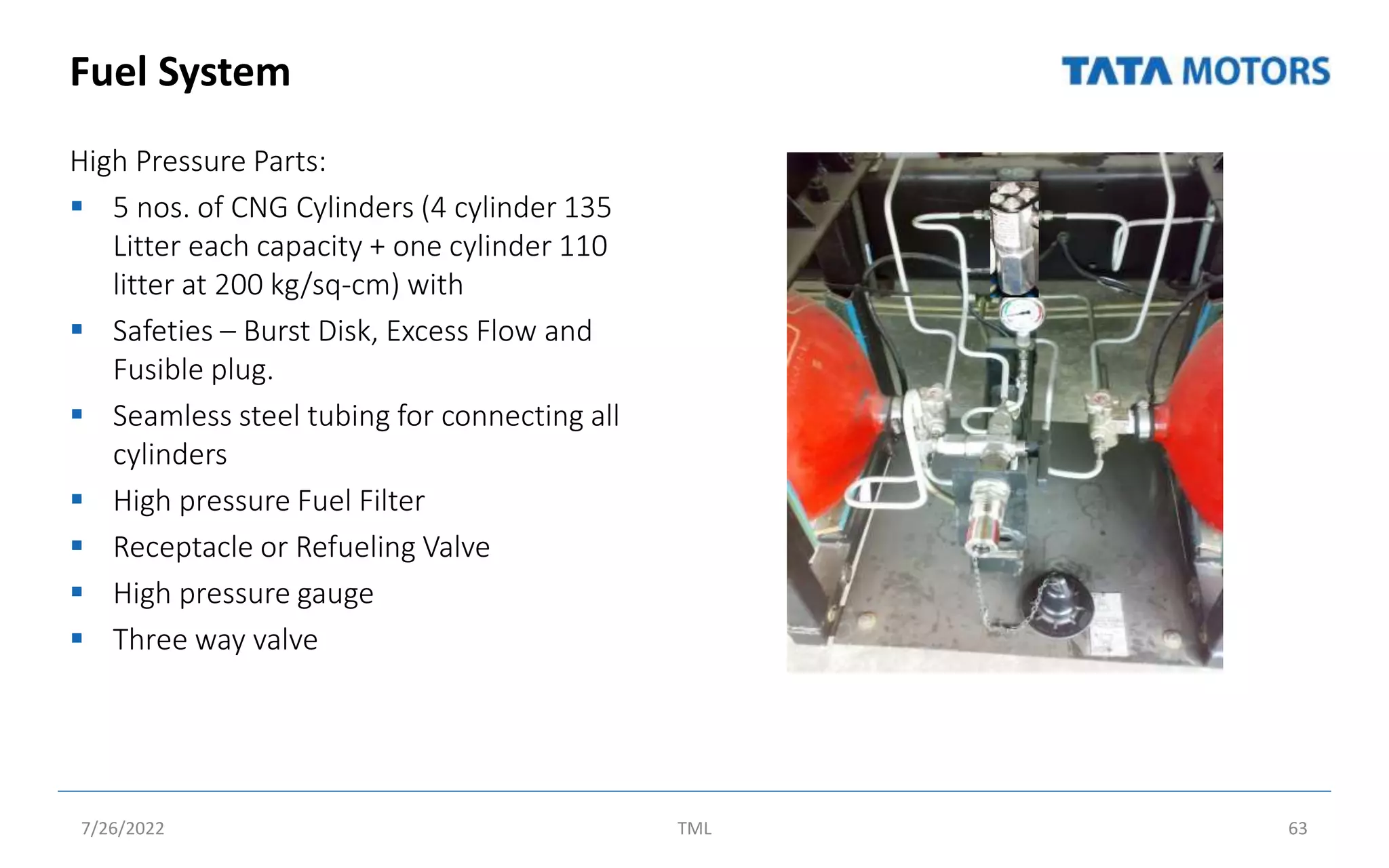 Fuel System
High Pressure Parts:
 5 nos. of CNG Cylinders (4 cylinder 135
Litter each capacity + one cylinder 110
litter at 200 kg/sq-cm) with
 Safeties – Burst Disk, Excess Flow and
Fusible plug.
 Seamless steel tubing for connecting all
cylinders
 High pressure Fuel Filter
 Receptacle or Refueling Valve
 High pressure gauge
 Three way valve
7/26/2022 TML 63
 