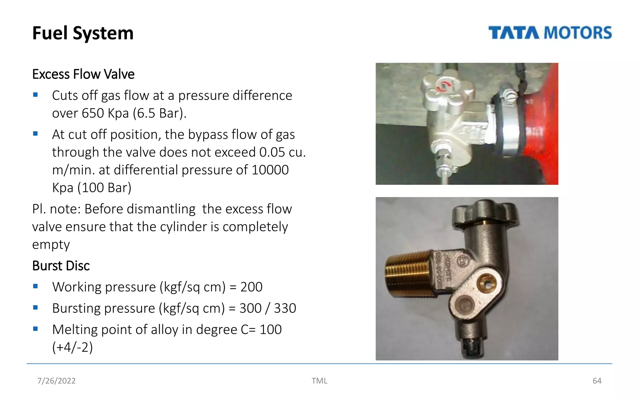 Fuel System
Excess Flow Valve
 Cuts off gas flow at a pressure difference
over 650 Kpa (6.5 Bar).
 At cut off position, the bypass flow of gas
through the valve does not exceed 0.05 cu.
m/min. at differential pressure of 10000
Kpa (100 Bar)
Pl. note: Before dismantling the excess flow
valve ensure that the cylinder is completely
empty
Burst Disc
 Working pressure (kgf/sq cm) = 200
 Bursting pressure (kgf/sq cm) = 300 / 330
 Melting point of alloy in degree C= 100
(+4/-2)
7/26/2022 TML 64
 