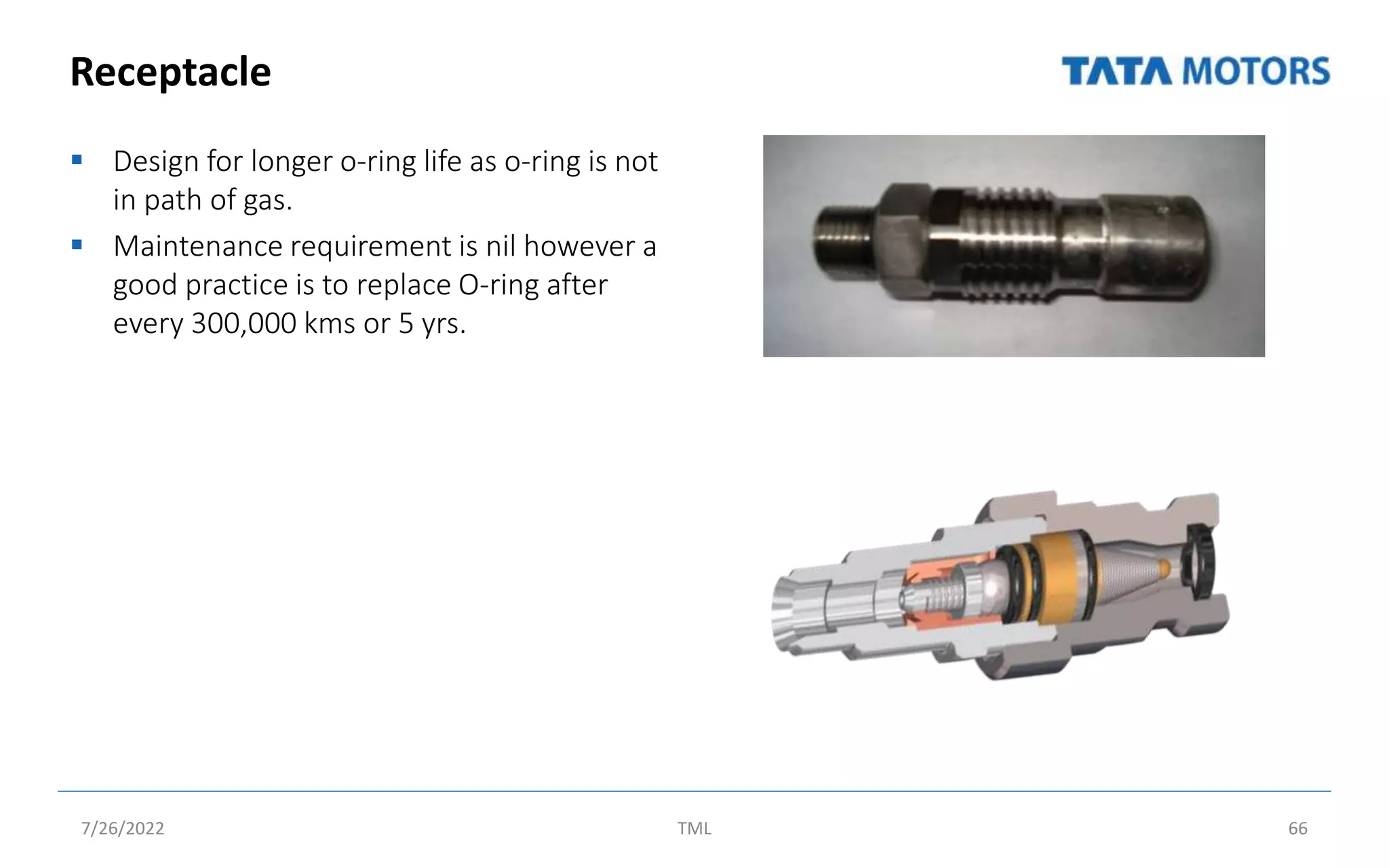 Receptacle
 Design for longer o-ring life as o-ring is not
in path of gas.
 Maintenance requirement is nil however a
good practice is to replace O-ring after
every 300,000 kms or 5 yrs.
7/26/2022 TML 66
 