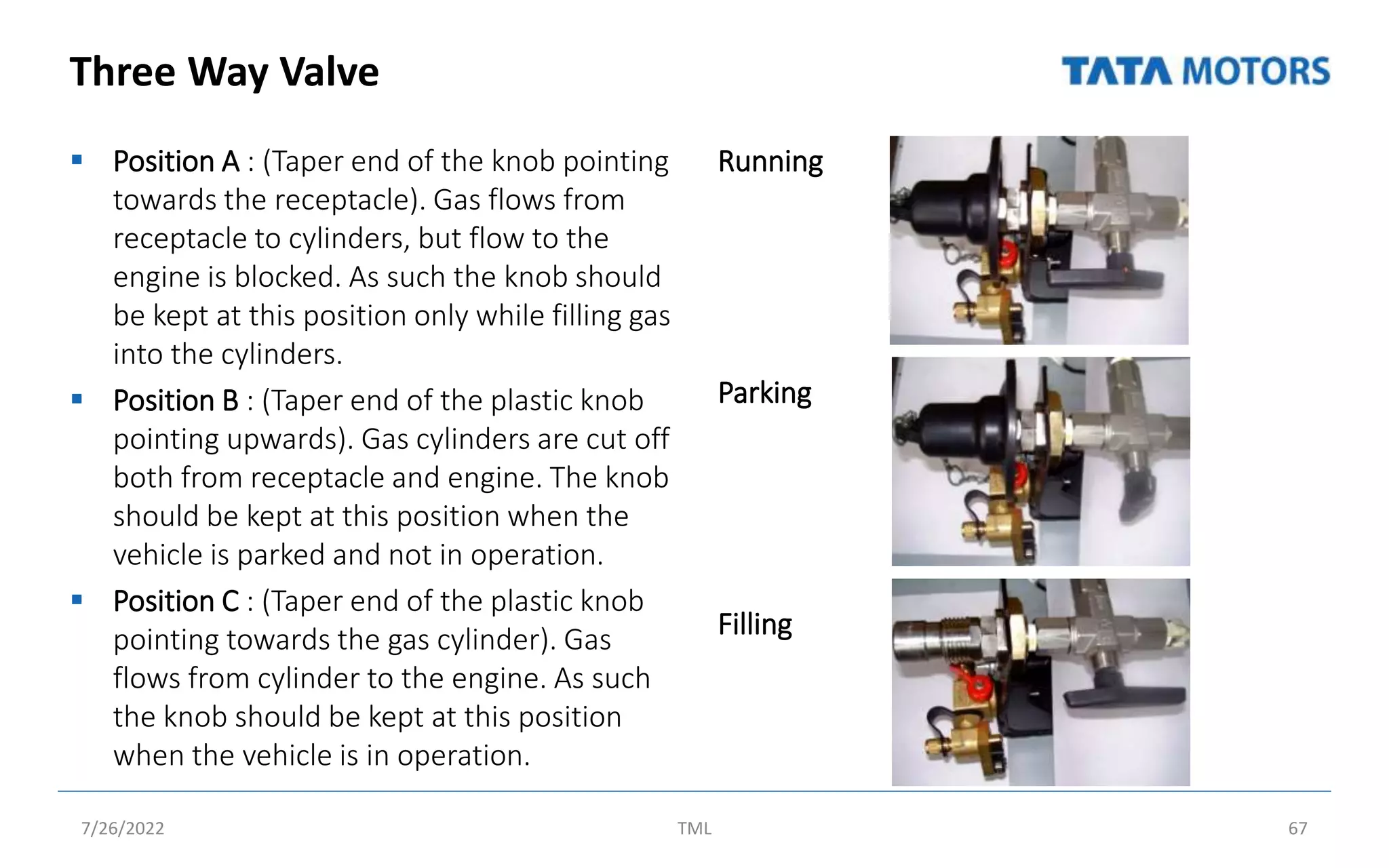 Three Way Valve
 Position A : (Taper end of the knob pointing
towards the receptacle). Gas flows from
receptacle to cylinders, but flow to the
engine is blocked. As such the knob should
be kept at this position only while filling gas
into the cylinders.
 Position B : (Taper end of the plastic knob
pointing upwards). Gas cylinders are cut off
both from receptacle and engine. The knob
should be kept at this position when the
vehicle is parked and not in operation.
 Position C : (Taper end of the plastic knob
pointing towards the gas cylinder). Gas
flows from cylinder to the engine. As such
the knob should be kept at this position
when the vehicle is in operation.
Running
Parking
Filling
7/26/2022 TML 67
 