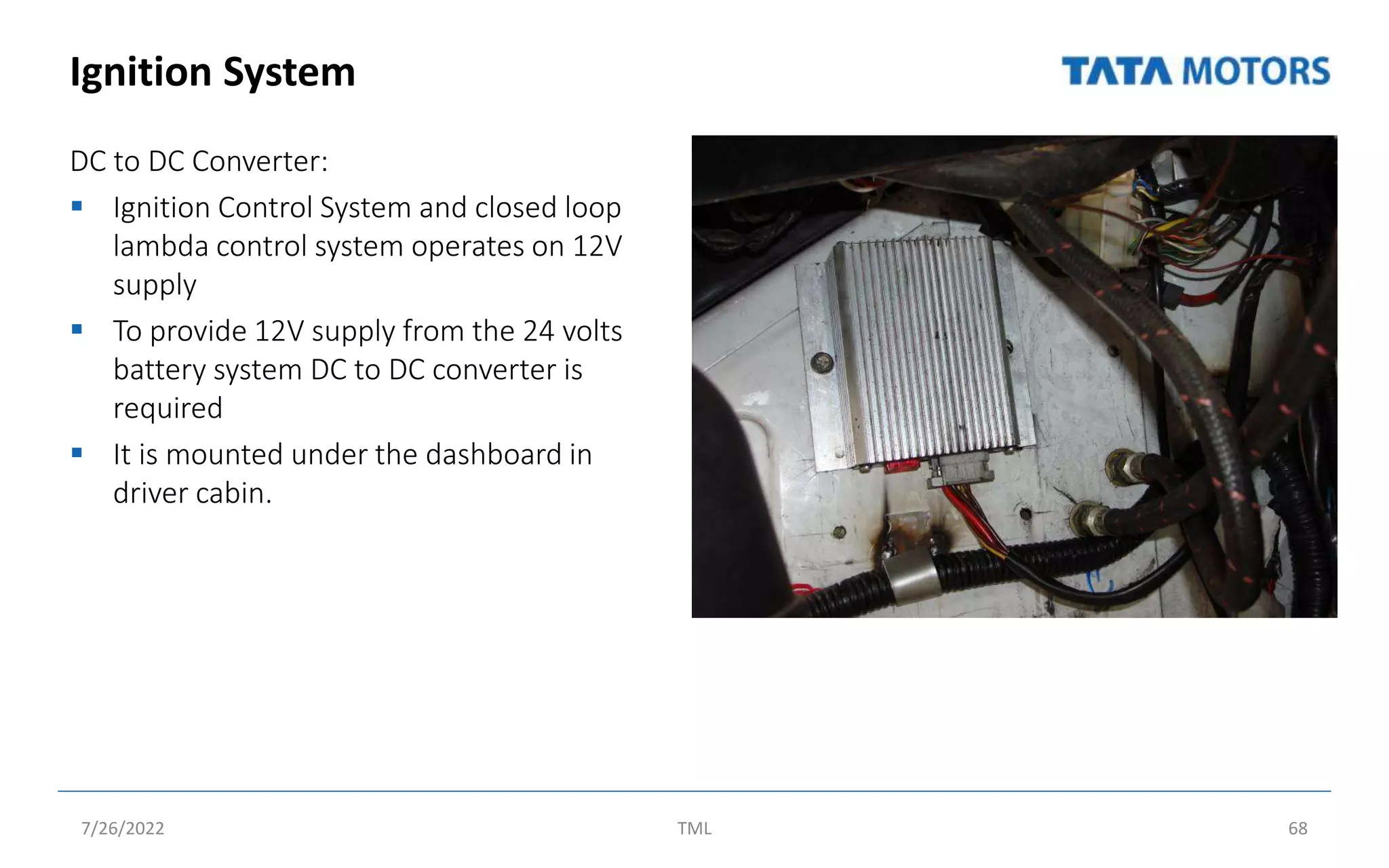 Ignition System
DC to DC Converter:
 Ignition Control System and closed loop
lambda control system operates on 12V
supply
 To provide 12V supply from the 24 volts
battery system DC to DC converter is
required
 It is mounted under the dashboard in
driver cabin.
7/26/2022 TML 68
 