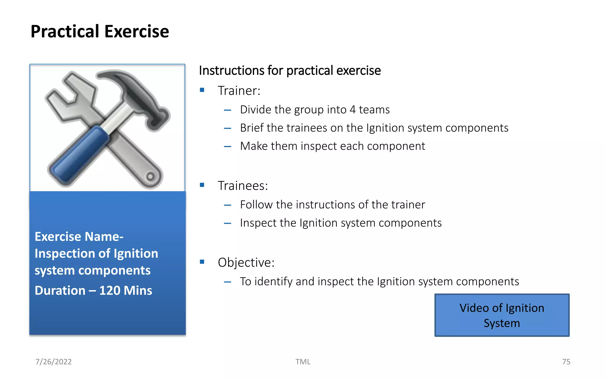 Instructions for practical exercise
 Trainer:
– Divide the group into 4 teams
– Brief the trainees on the Ignition system components
– Make them inspect each component
 Trainees:
– Follow the instructions of the trainer
– Inspect the Ignition system components
 Objective:
– To identify and inspect the Ignition system components
Practical Exercise
7/26/2022 TML 75
Exercise Name-
Inspection of Ignition
system components
Duration – 120 Mins
Video of Ignition
System
 
