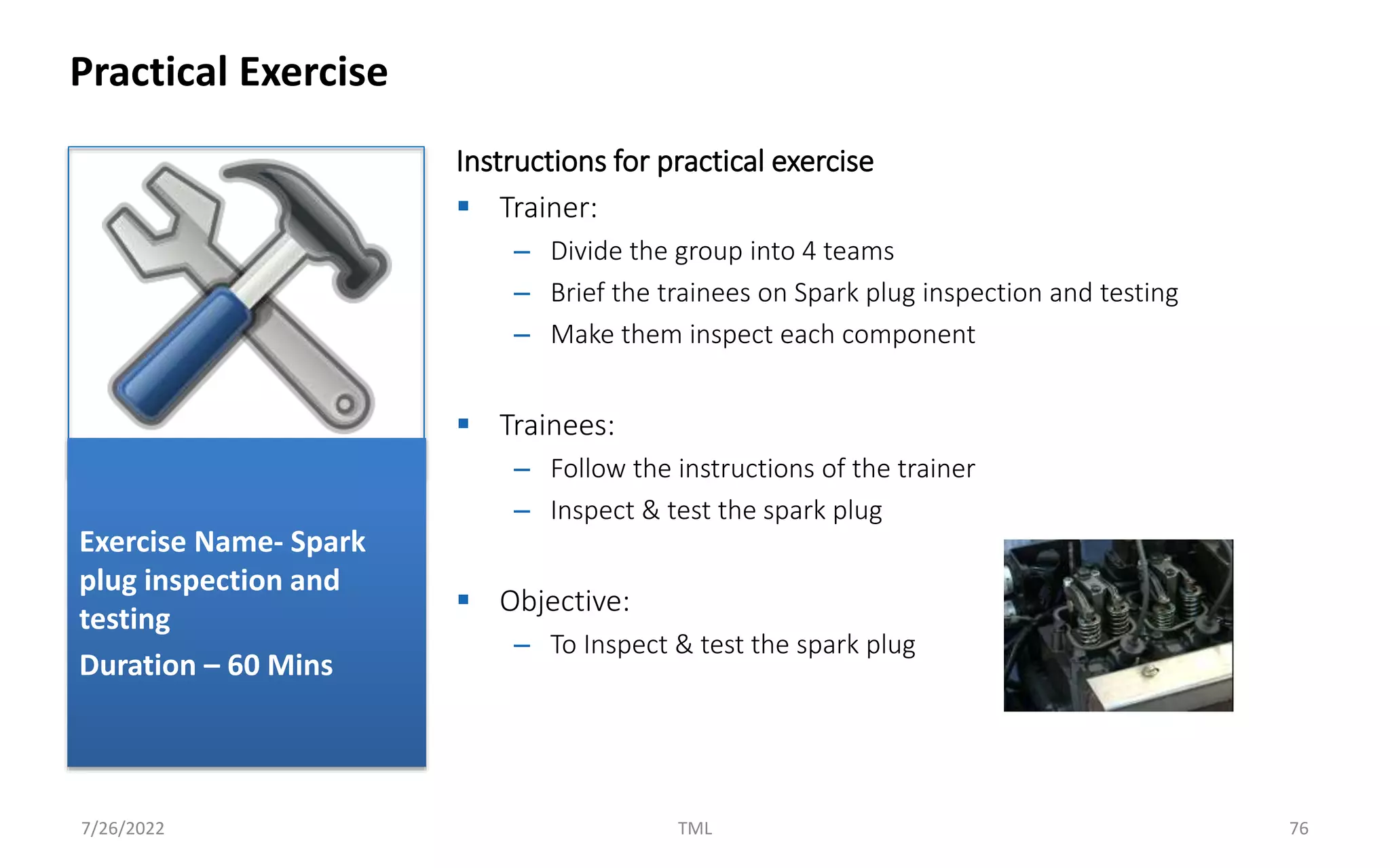 Instructions for practical exercise
 Trainer:
– Divide the group into 4 teams
– Brief the trainees on Spark plug inspection and testing
– Make them inspect each component
 Trainees:
– Follow the instructions of the trainer
– Inspect & test the spark plug
 Objective:
– To Inspect & test the spark plug
Practical Exercise
7/26/2022 TML 76
Exercise Name- Spark
plug inspection and
testing
Duration – 60 Mins
 