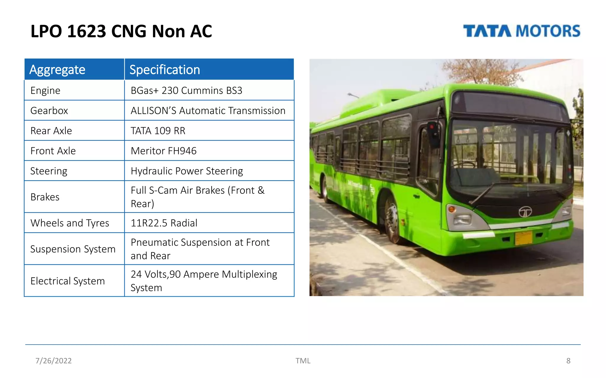 LPO 1623 CNG Non AC
7/26/2022 TML 8
Aggregate Specification
Engine BGas+ 230 Cummins BS3
Gearbox ALLISON’S Automatic Transmission
Rear Axle TATA 109 RR
Front Axle Meritor FH946
Steering Hydraulic Power Steering
Brakes
Full S-Cam Air Brakes (Front &
Rear)
Wheels and Tyres 11R22.5 Radial
Suspension System
Pneumatic Suspension at Front
and Rear
Electrical System
24 Volts,90 Ampere Multiplexing
System
 