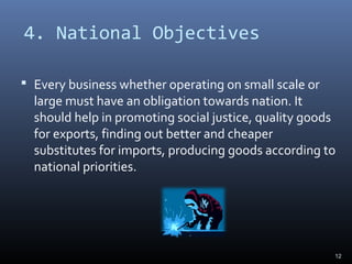 4. National Objectives
 Every business whether operating on small scale or
large must have an obligation towards nation. It
should help in promoting social justice, quality goods
for exports, finding out better and cheaper
substitutes for imports, producing goods according to
national priorities.
12
 