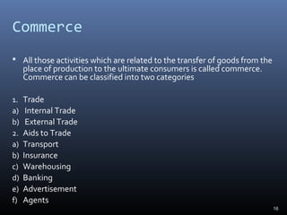 Commerce
 All those activities which are related to the transfer of goods from the
place of production to the ultimate consumers is called commerce.
Commerce can be classified into two categories
1. Trade
a) Internal Trade
b) External Trade
2. Aids to Trade
a) Transport
b) Insurance
c) Warehousing
d) Banking
e) Advertisement
f) Agents
16
 