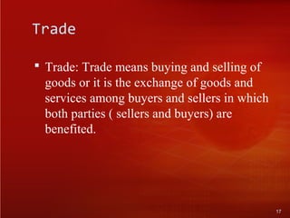 Trade
 Trade: Trade means buying and selling of
goods or it is the exchange of goods and
services among buyers and sellers in which
both parties ( sellers and buyers) are
benefited.
17
 