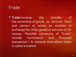 Trade
 Trade involves the transfer of
the ownership of goods or services from
one person or entity to another in
exchange for other goods or services or for
money. Possible synonyms of "trade"
include "commerce" and "financial
transaction". A network that allows trade
is called a market.
18
 