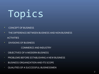 Topics
 CONCEPT OF BUSINESS
 THE DIFFERENCE BETWEEN BUSINESS AND NON BUSINESS
ACTIVITIES
 DIVISIONS OF BUSINESS
COMMERCE AND INDUSTRY
• OBJECTIVES OF A MODERN BUSINESS
• PROBLEMS BEFORE ESTABLISHING A NEW BUSINESS
• BUSINESS ORGANIZATION AND ITS SCOPE
• QUALITIES OF A SUCCESSFUL BUSINESSMEN
2
 
