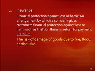 2. Insurance
Financial protection against loss or harm: An
arrangement by which a company gives
customers financial protection against loss or
harm such as theft or illness in return for payment
premium.
The risk of damage of goods due to fire, flood,
earthquake
20
 