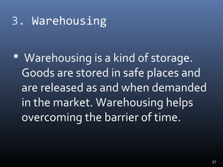 3. Warehousing
 Warehousing is a kind of storage.
Goods are stored in safe places and
are released as and when demanded
in the market. Warehousing helps
overcoming the barrier of time.
21
 