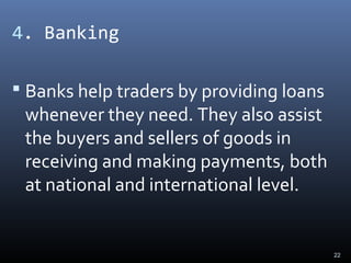 4. Banking
 Banks help traders by providing loans
whenever they need. They also assist
the buyers and sellers of goods in
receiving and making payments, both
at national and international level.
22
 