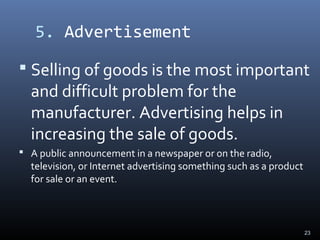 5. Advertisement
 Selling of goods is the most important
and difficult problem for the
manufacturer. Advertising helps in
increasing the sale of goods.
 A public announcement in a newspaper or on the radio,
television, or Internet advertising something such as a product
for sale or an event.
23
 