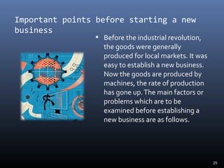 Important points before starting a new
business
 Before the industrial revolution,
the goods were generally
produced for local markets. It was
easy to establish a new business.
Now the goods are produced by
machines, the rate of production
has gone up.The main factors or
problems which are to be
examined before establishing a
new business are as follows.
25
 